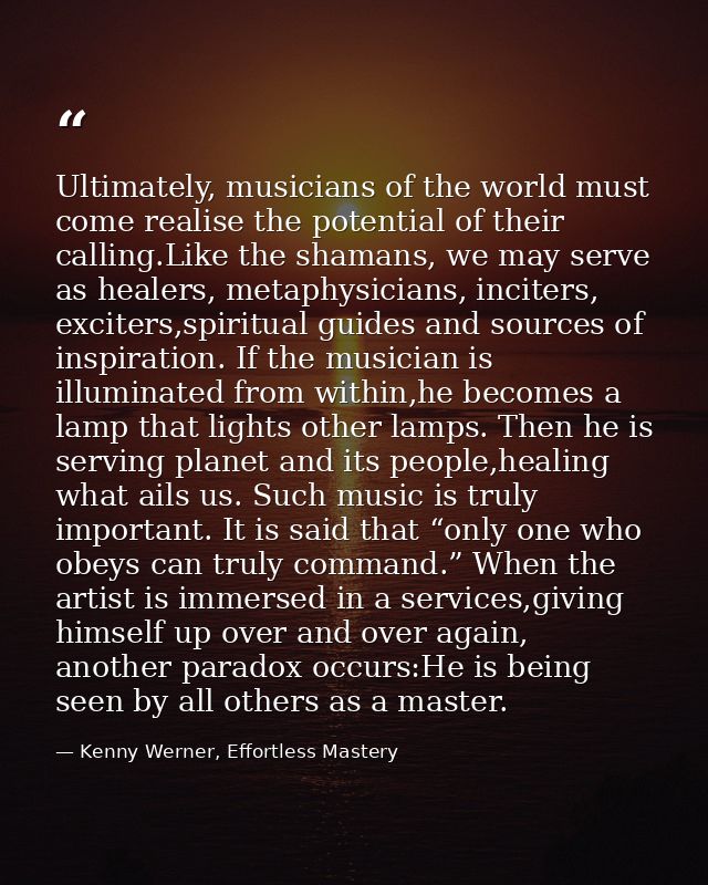 Ultimately, musicians of the world must come realise the potential of their calling.Like the shamans, we may serve as he — Kenny Werner, Effortless Mastery