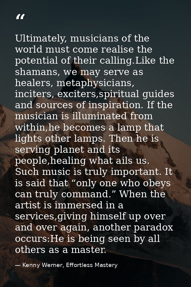 Ultimately, musicians of the world must come realise the potential of their calling.Like the shamans, we may serve as he — Kenny Werner, Effortless Mastery