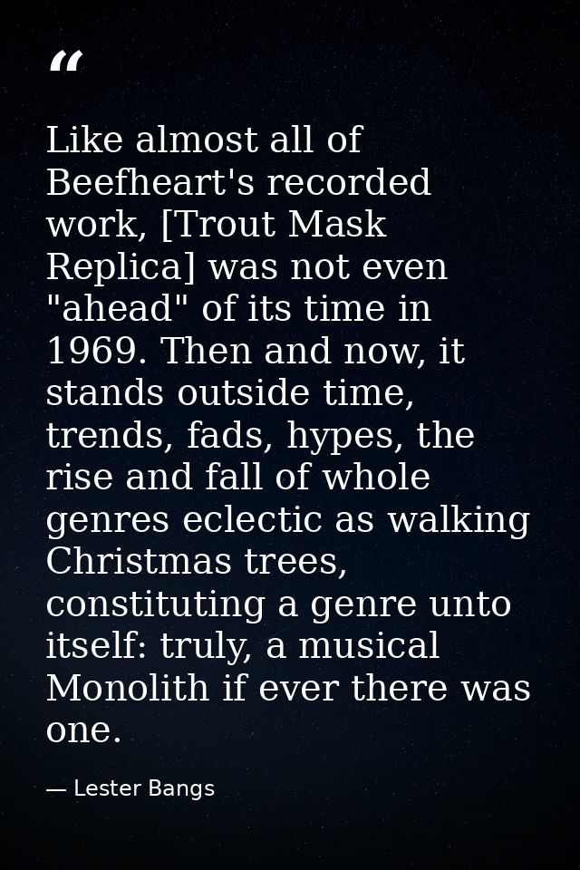 Like almost all of Beefheart's recorded work, [Trout Mask Replica] was not even "ahead" of its time in 1969. Then and no — Lester Bangs