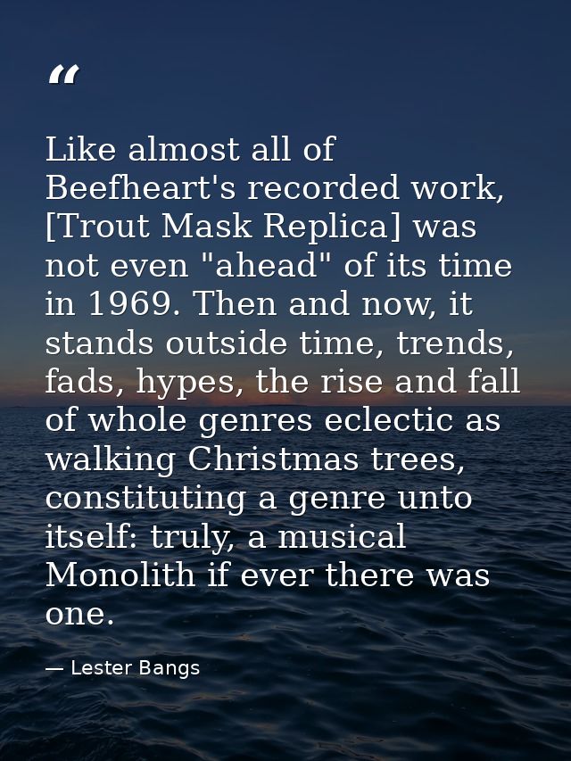 Like almost all of Beefheart's recorded work, [Trout Mask Replica] was not even "ahead" of its time in 1969. Then and no — Lester Bangs