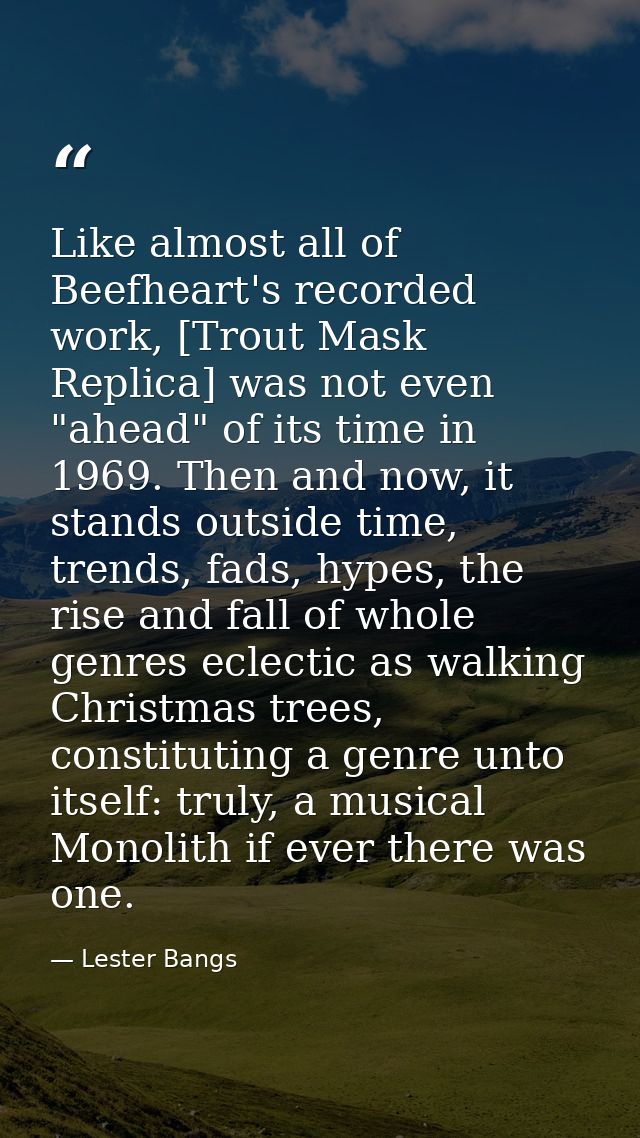 Like almost all of Beefheart's recorded work, [Trout Mask Replica] was not even "ahead" of its time in 1969. Then and no — Lester Bangs