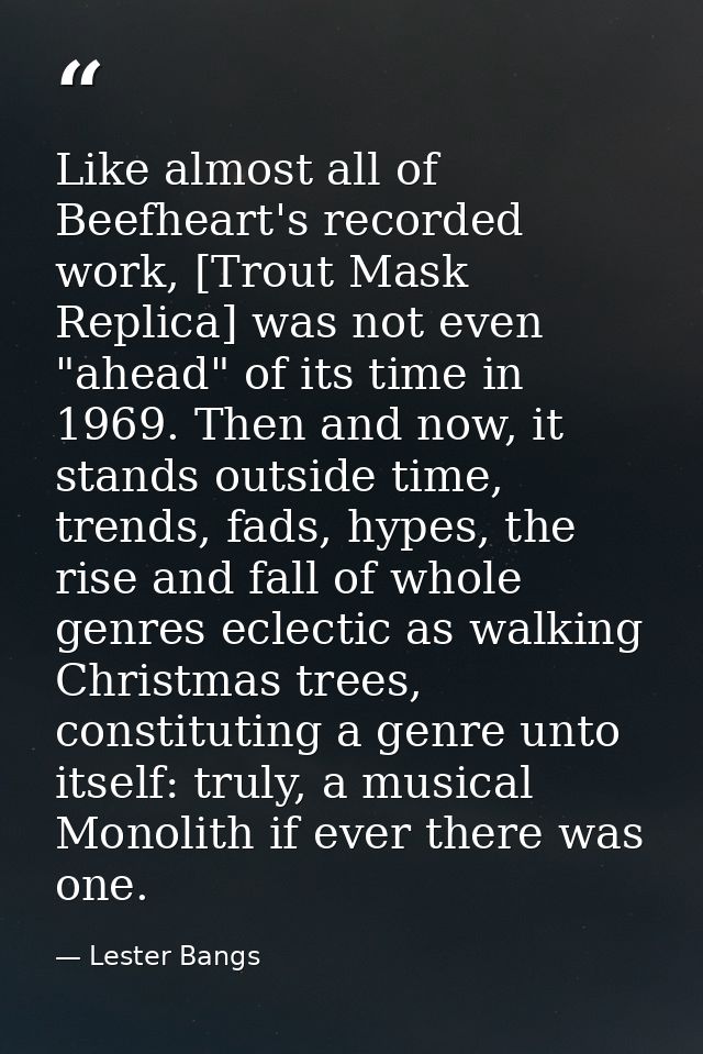 Like almost all of Beefheart's recorded work, [Trout Mask Replica] was not even "ahead" of its time in 1969. Then and no — Lester Bangs