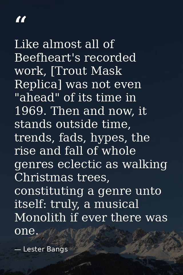 Like almost all of Beefheart's recorded work, [Trout Mask Replica] was not even "ahead" of its time in 1969. Then and no — Lester Bangs