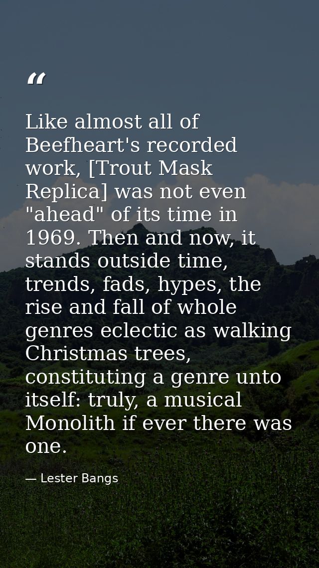 Like almost all of Beefheart's recorded work, [Trout Mask Replica] was not even "ahead" of its time in 1969. Then and no — Lester Bangs