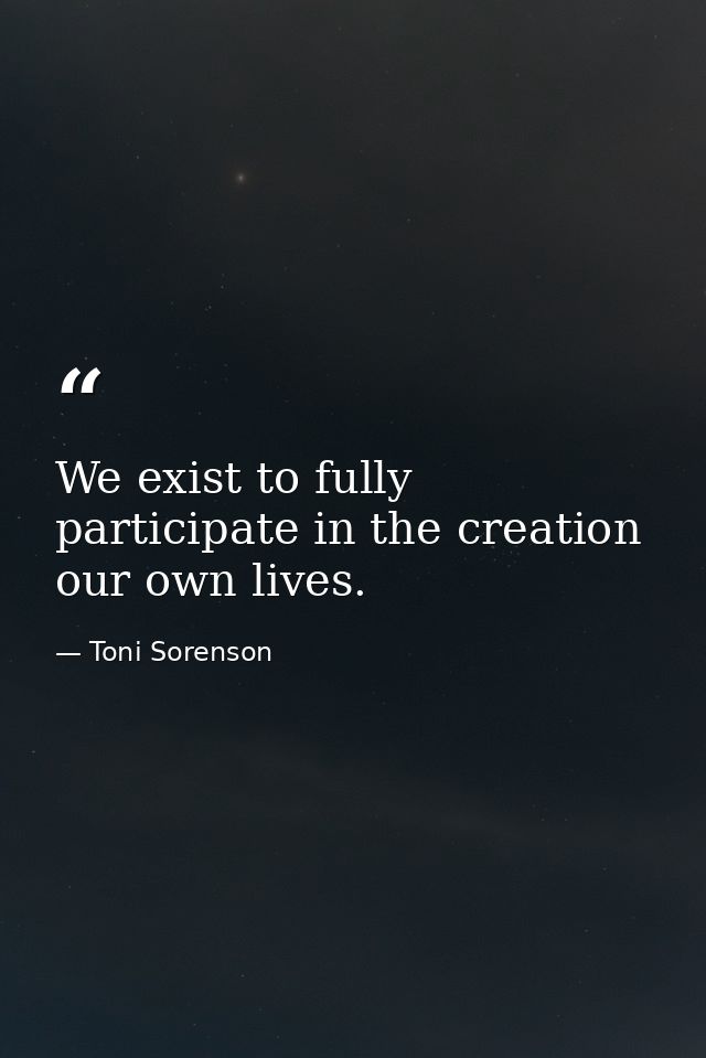We exist to fully participate in the creation our own lives. — Toni Sorenson