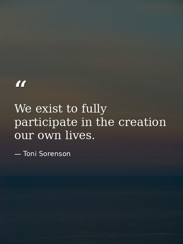 We exist to fully participate in the creation our own lives. — Toni Sorenson