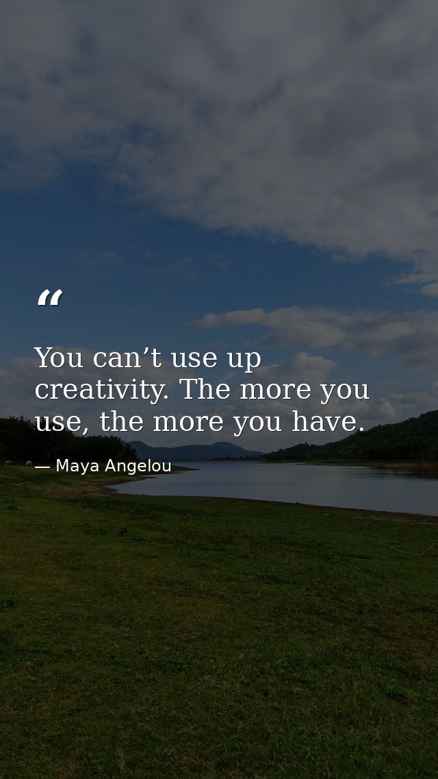 You can’t use up creativity. The more you use, the more you have. — Maya Angelou