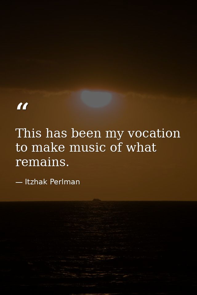 This has been my vocation to make music of what remains. — Itzhak Perlman