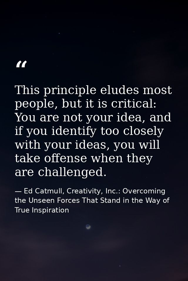 This principle eludes most people, but it is critical: You are not your idea, and if you identify too closely with your  — Ed Catmull, Creativity, Inc.: Overcoming the Unseen Forces That Stand in the Way of True Inspiration