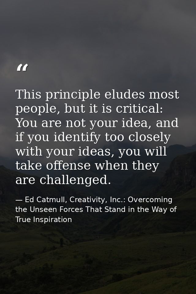 This principle eludes most people, but it is critical: You are not your idea, and if you identify too closely with your  — Ed Catmull, Creativity, Inc.: Overcoming the Unseen Forces That Stand in the Way of True Inspiration