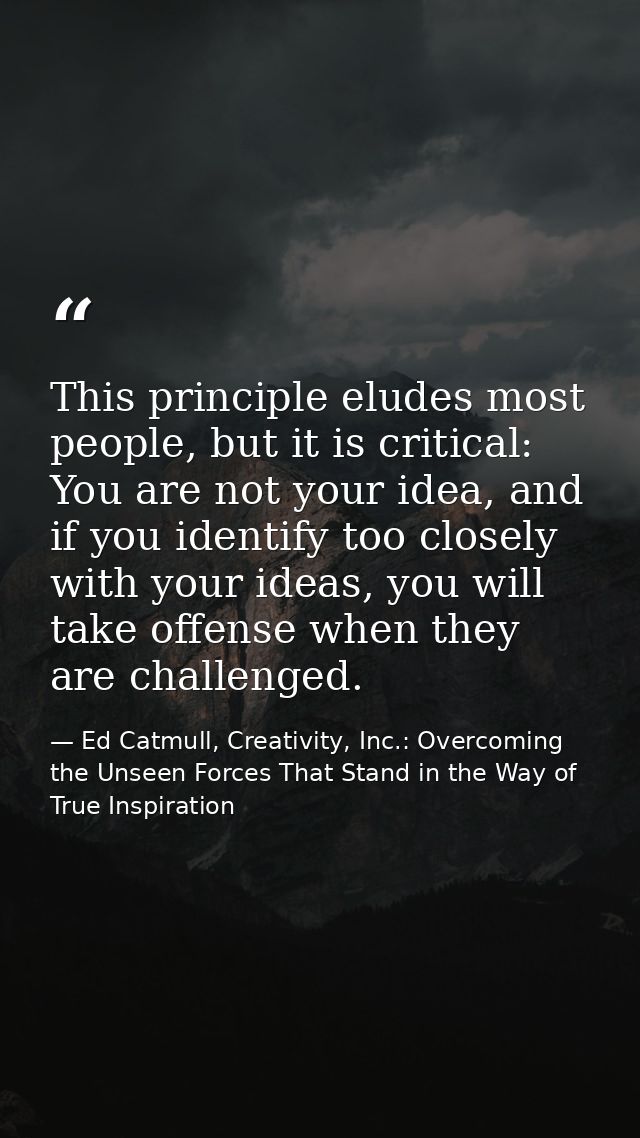 This principle eludes most people, but it is critical: You are not your idea, and if you identify too closely with your  — Ed Catmull, Creativity, Inc.: Overcoming the Unseen Forces That Stand in the Way of True Inspiration