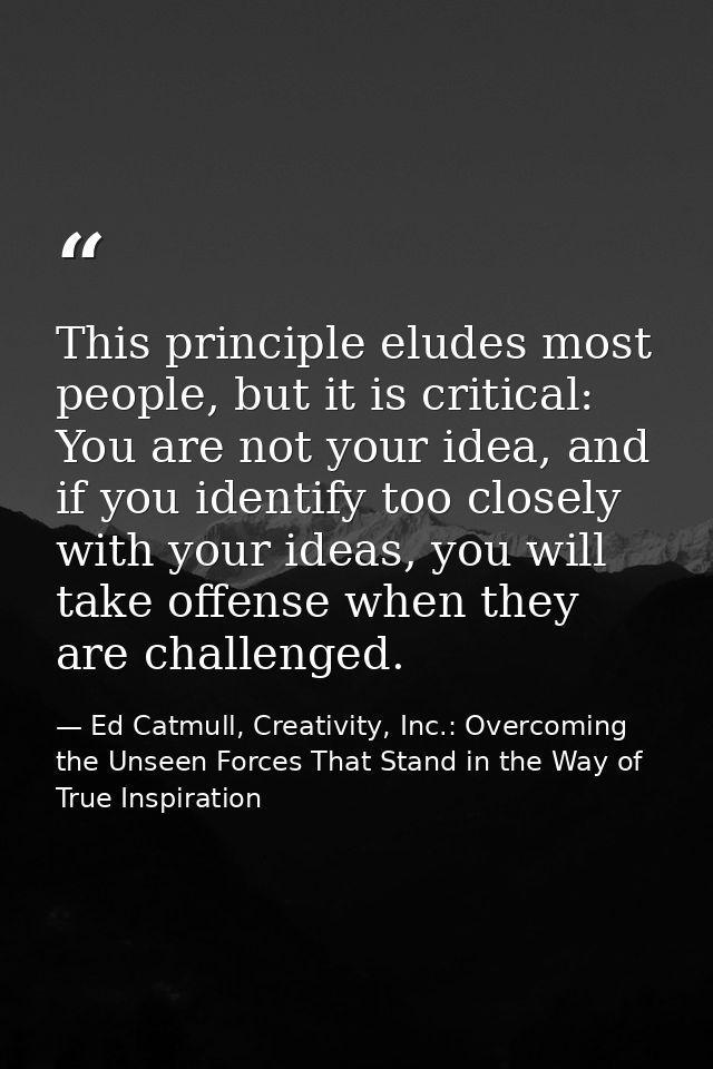 This principle eludes most people, but it is critical: You are not your idea, and if you identify too closely with your  — Ed Catmull, Creativity, Inc.: Overcoming the Unseen Forces That Stand in the Way of True Inspiration