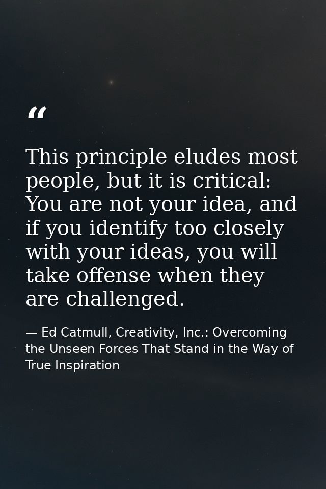 This principle eludes most people, but it is critical: You are not your idea, and if you identify too closely with your  — Ed Catmull, Creativity, Inc.: Overcoming the Unseen Forces That Stand in the Way of True Inspiration