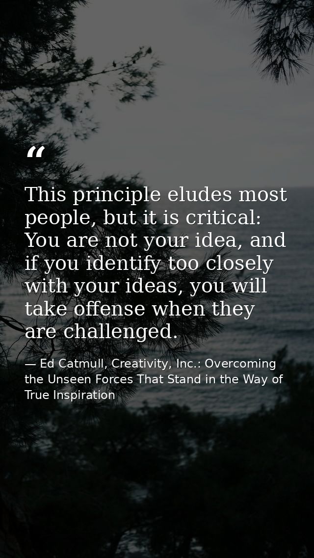 This principle eludes most people, but it is critical: You are not your idea, and if you identify too closely with your  — Ed Catmull, Creativity, Inc.: Overcoming the Unseen Forces That Stand in the Way of True Inspiration