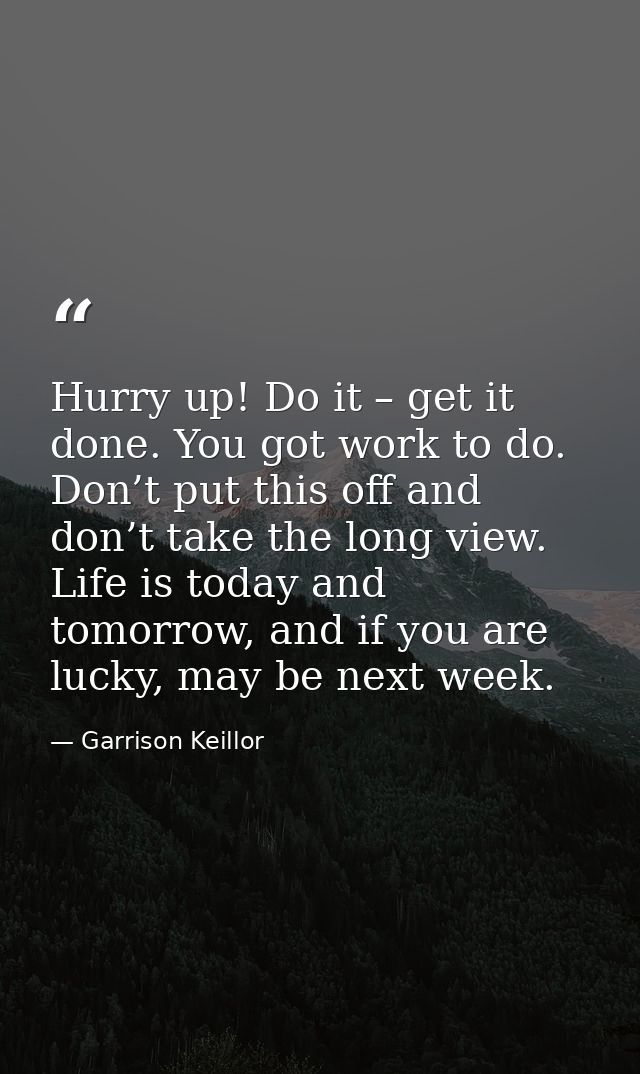 Hurry up! Do it – get it done. You got work to do. Don’t put this off and don’t take the long view. Life is today and to — Garrison Keillor