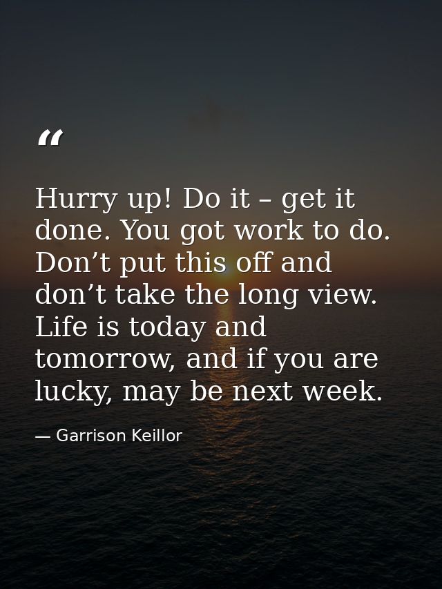 Hurry up! Do it – get it done. You got work to do. Don’t put this off and don’t take the long view. Life is today and to — Garrison Keillor