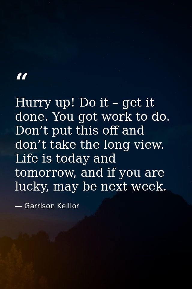 Hurry up! Do it – get it done. You got work to do. Don’t put this off and don’t take the long view. Life is today and to — Garrison Keillor