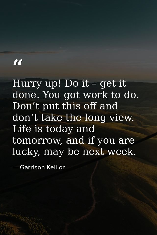 Hurry up! Do it – get it done. You got work to do. Don’t put this off and don’t take the long view. Life is today and to — Garrison Keillor