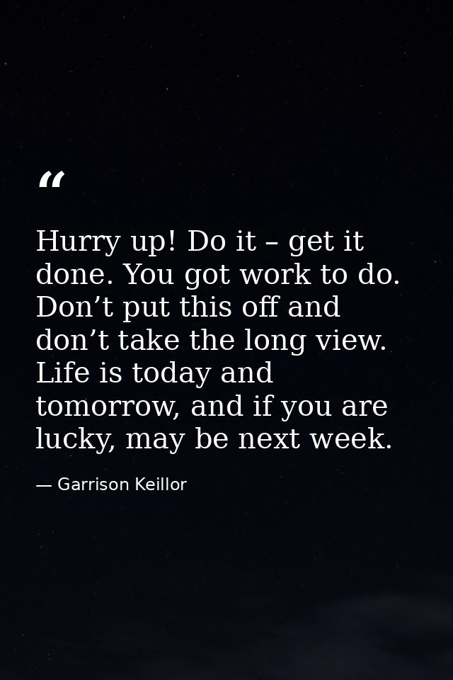 Hurry up! Do it – get it done. You got work to do. Don’t put this off and don’t take the long view. Life is today and to — Garrison Keillor