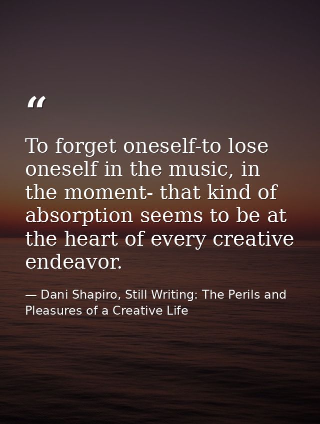 To forget oneself-to lose oneself in the music, in the moment- that kind of absorption seems to be at the heart of every — Dani Shapiro, Still Writing: The Perils and Pleasures of a Creative Life