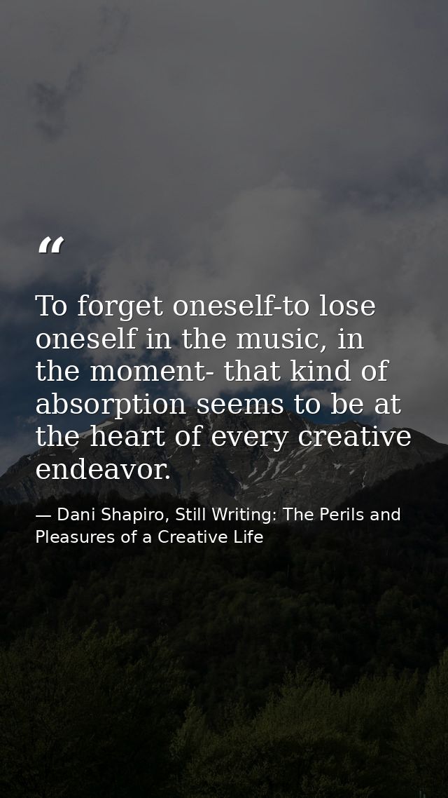 To forget oneself-to lose oneself in the music, in the moment- that kind of absorption seems to be at the heart of every — Dani Shapiro, Still Writing: The Perils and Pleasures of a Creative Life