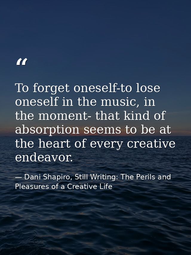 To forget oneself-to lose oneself in the music, in the moment- that kind of absorption seems to be at the heart of every — Dani Shapiro, Still Writing: The Perils and Pleasures of a Creative Life