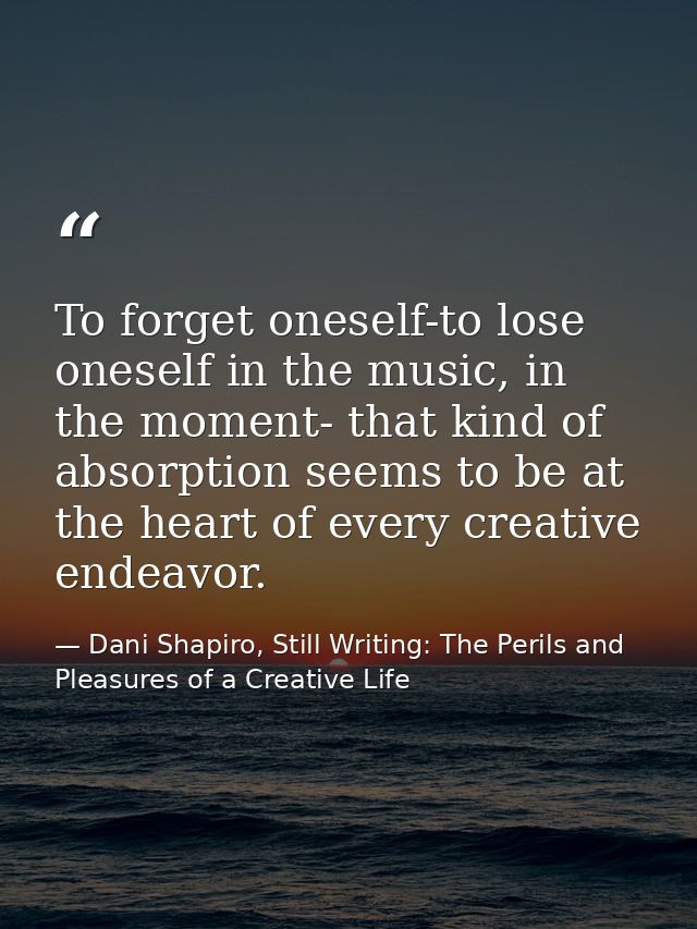 To forget oneself-to lose oneself in the music, in the moment- that kind of absorption seems to be at the heart of every — Dani Shapiro, Still Writing: The Perils and Pleasures of a Creative Life
