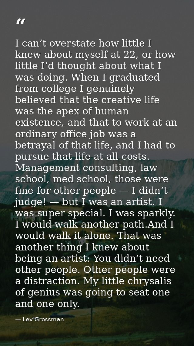 I can’t overstate how little I knew about myself at 22, or how little I’d thought about what I was doing. When I graduat — Lev Grossman
