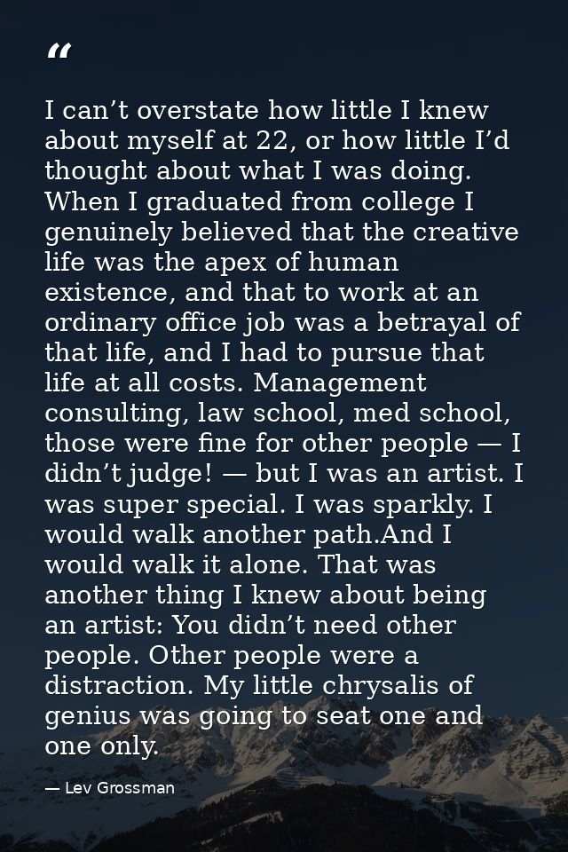 I can’t overstate how little I knew about myself at 22, or how little I’d thought about what I was doing. When I graduat — Lev Grossman