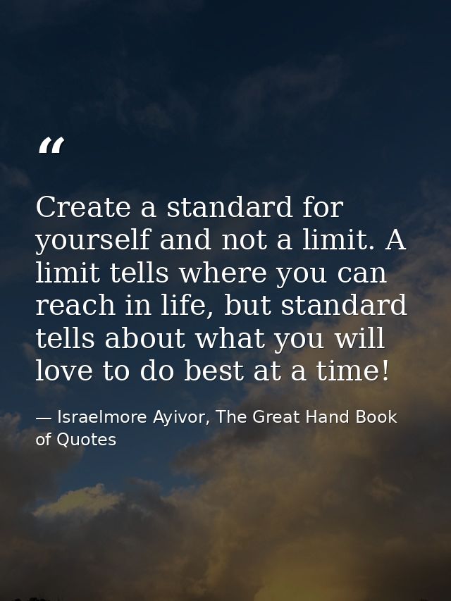 Create a standard for yourself and not a limit. A limit tells where you can reach in life, but standard tells about what — Israelmore Ayivor, The Great Hand Book of Quotes