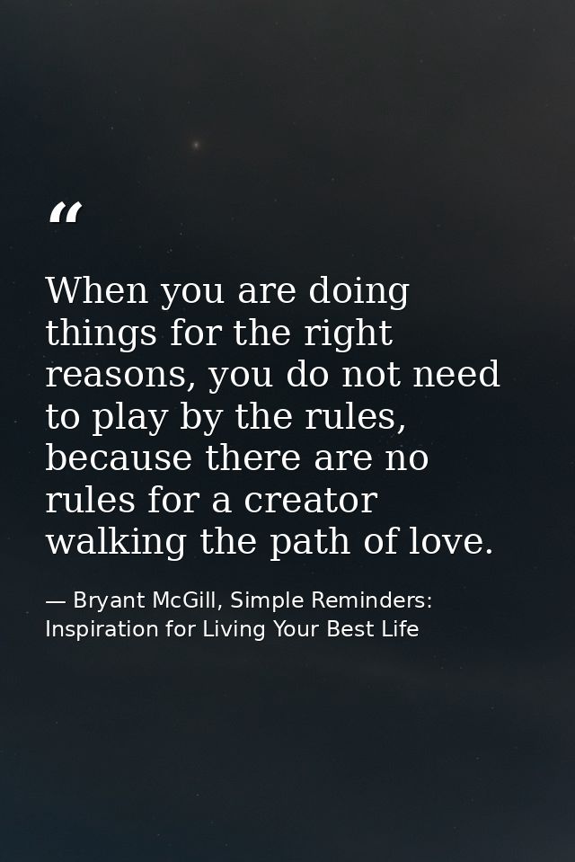 When you are doing things for the right reasons, you do not need to play by the rules, because there are no rules for a  — Bryant McGill, Simple Reminders: Inspiration for Living Your Best Life