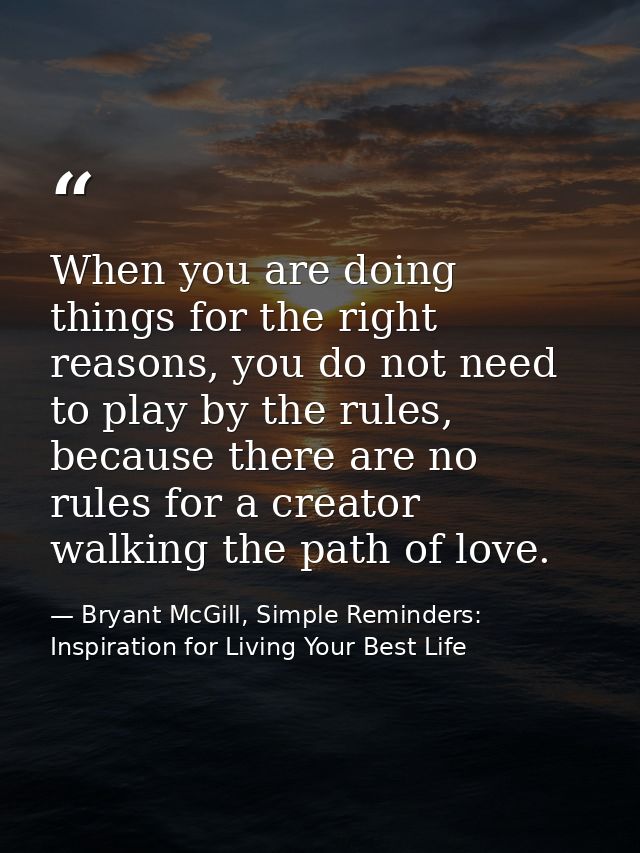 When you are doing things for the right reasons, you do not need to play by the rules, because there are no rules for a  — Bryant McGill, Simple Reminders: Inspiration for Living Your Best Life