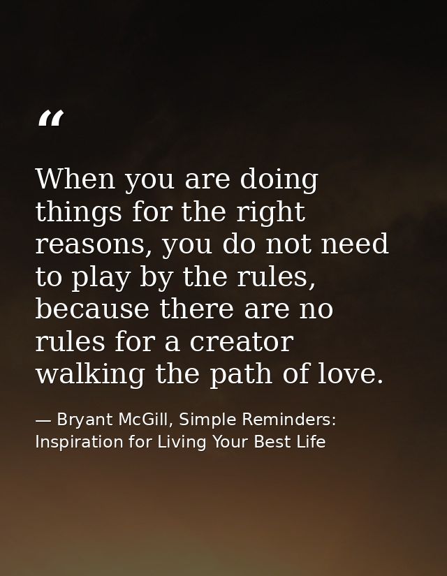 When you are doing things for the right reasons, you do not need to play by the rules, because there are no rules for a  — Bryant McGill, Simple Reminders: Inspiration for Living Your Best Life