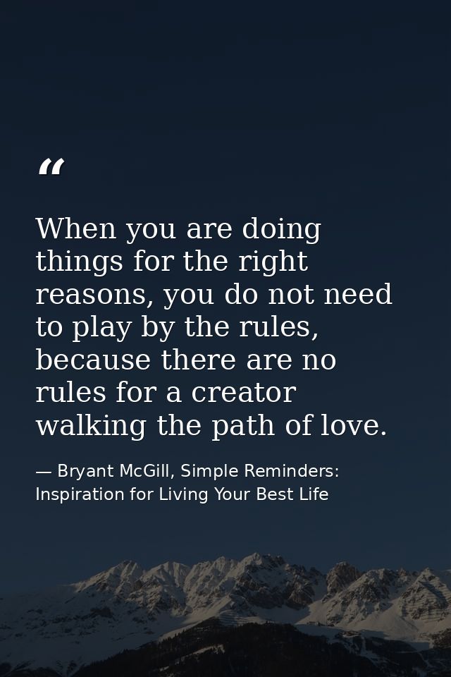 When you are doing things for the right reasons, you do not need to play by the rules, because there are no rules for a  — Bryant McGill, Simple Reminders: Inspiration for Living Your Best Life