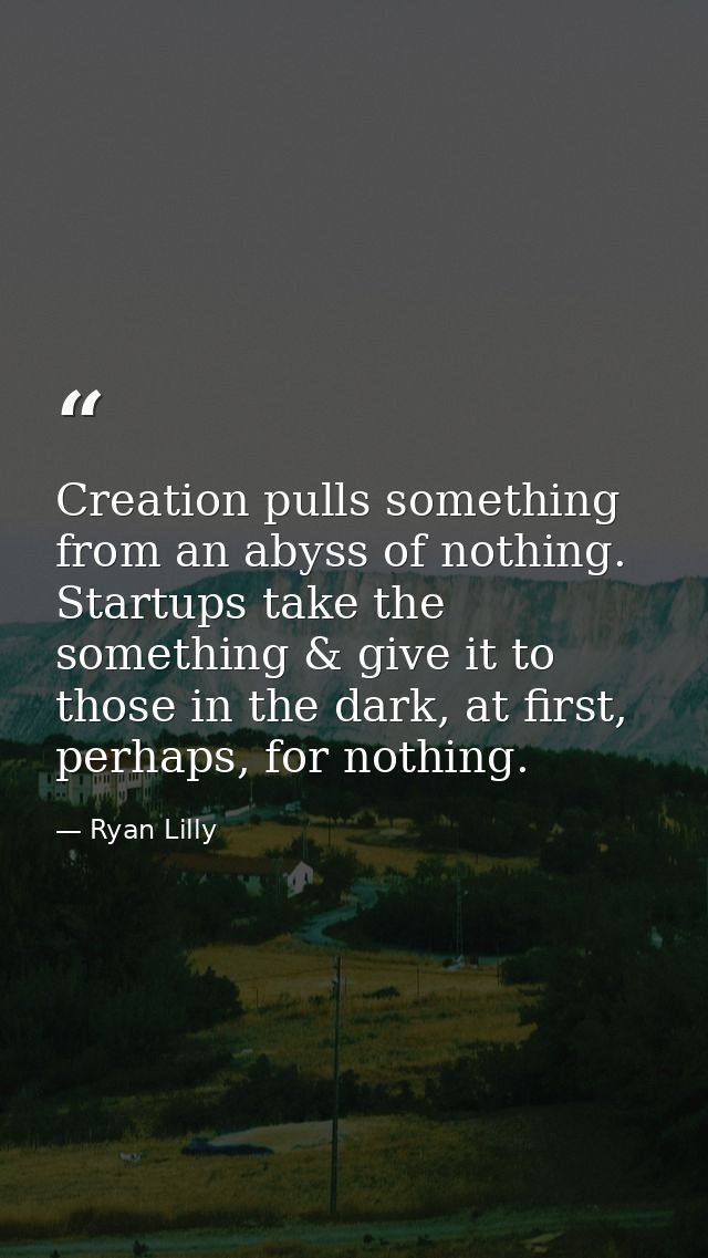 Creation pulls something from an abyss of nothing. Startups take the something & give it to those in the dark, at first, — Ryan Lilly