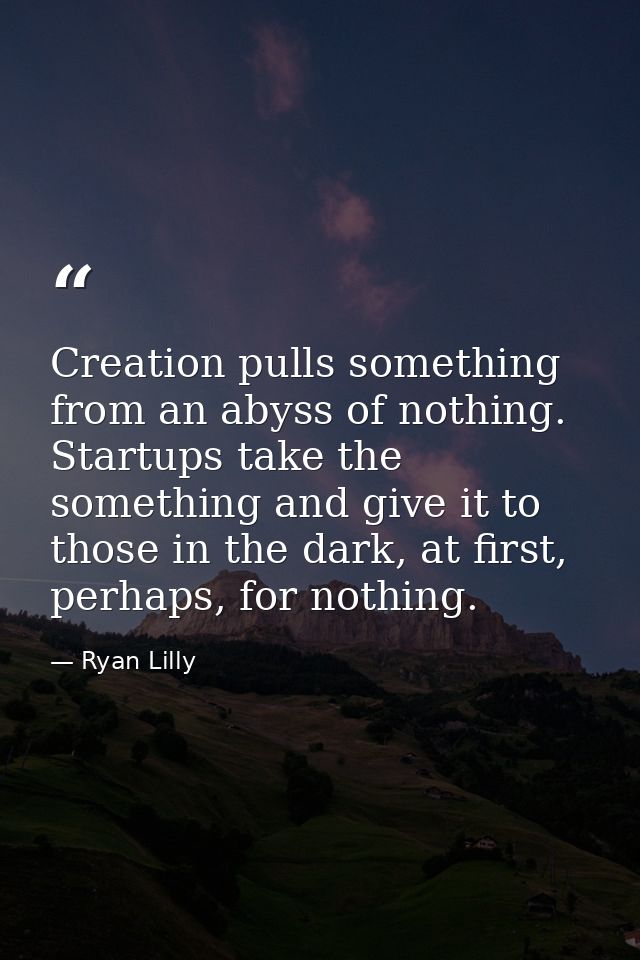 Creation pulls something from an abyss of nothing. Startups take the something and give it to those in the dark, at firs — Ryan Lilly