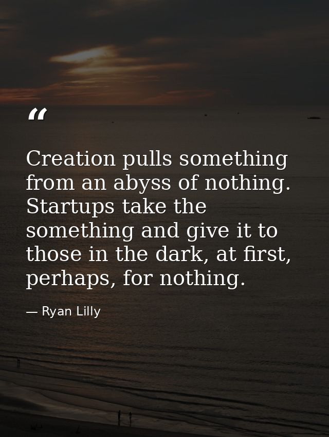 Creation pulls something from an abyss of nothing. Startups take the something and give it to those in the dark, at firs — Ryan Lilly