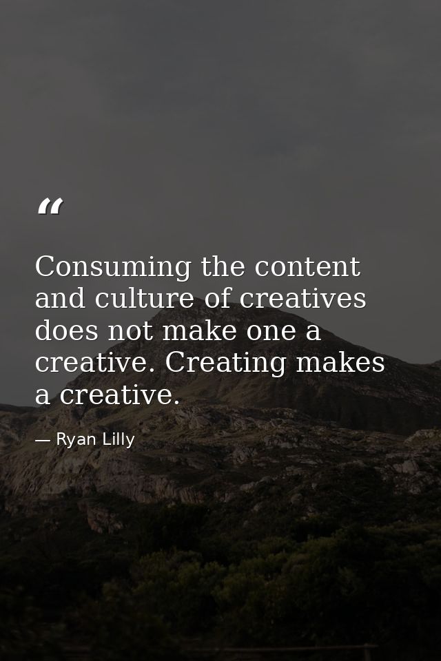 Consuming the content and culture of creatives does not make one a creative. Creating makes a creative. — Ryan Lilly