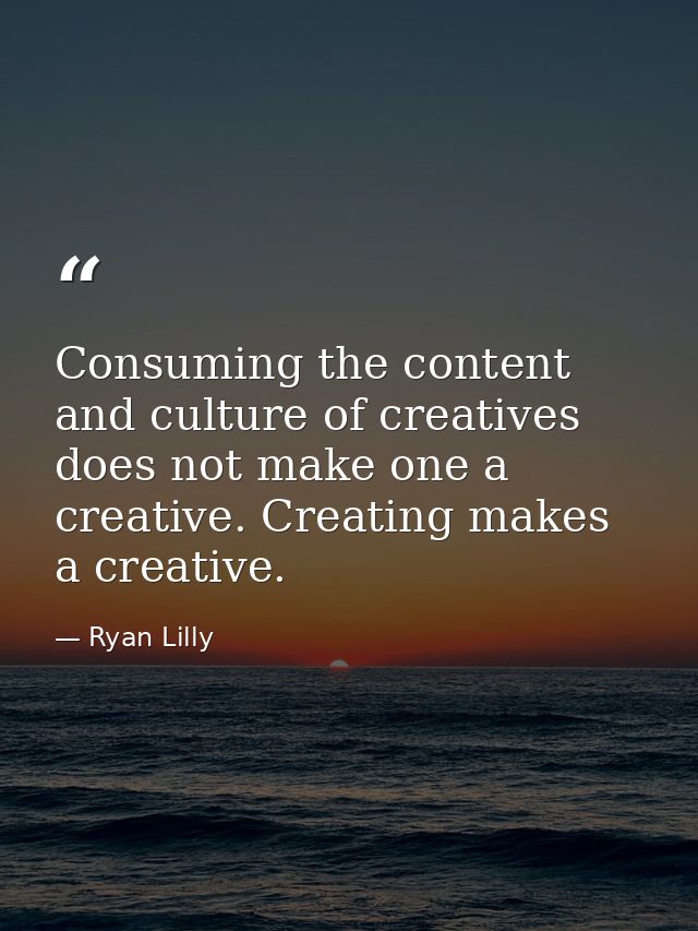 Consuming the content and culture of creatives does not make one a creative. Creating makes a creative. — Ryan Lilly