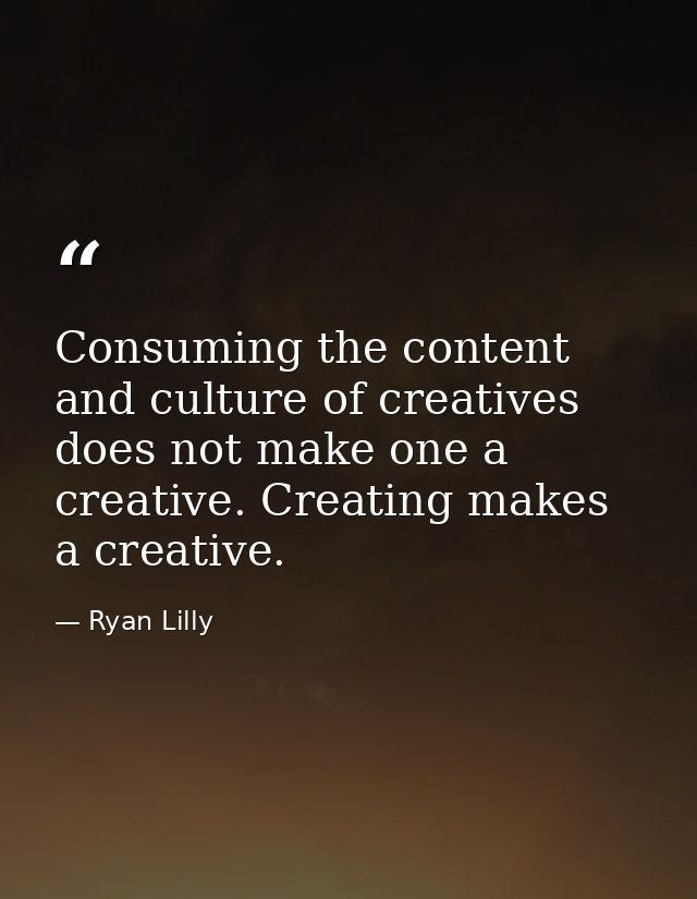 Consuming the content and culture of creatives does not make one a creative. Creating makes a creative. — Ryan Lilly