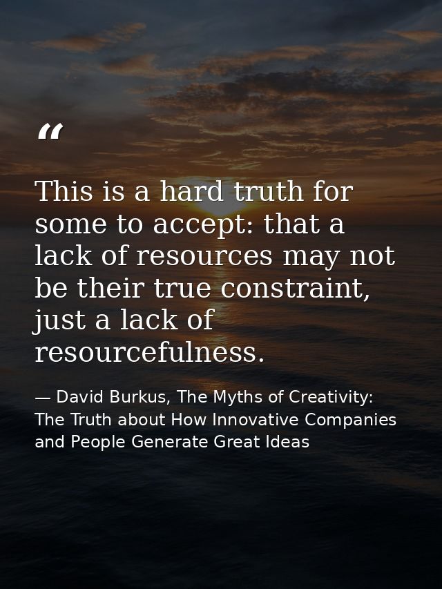 This is a hard truth for some to accept: that a lack of resources may not be their true constraint, just a lack of resou — David Burkus, The Myths of Creativity: The Truth about How Innovative Companies and People Generate Great Ideas