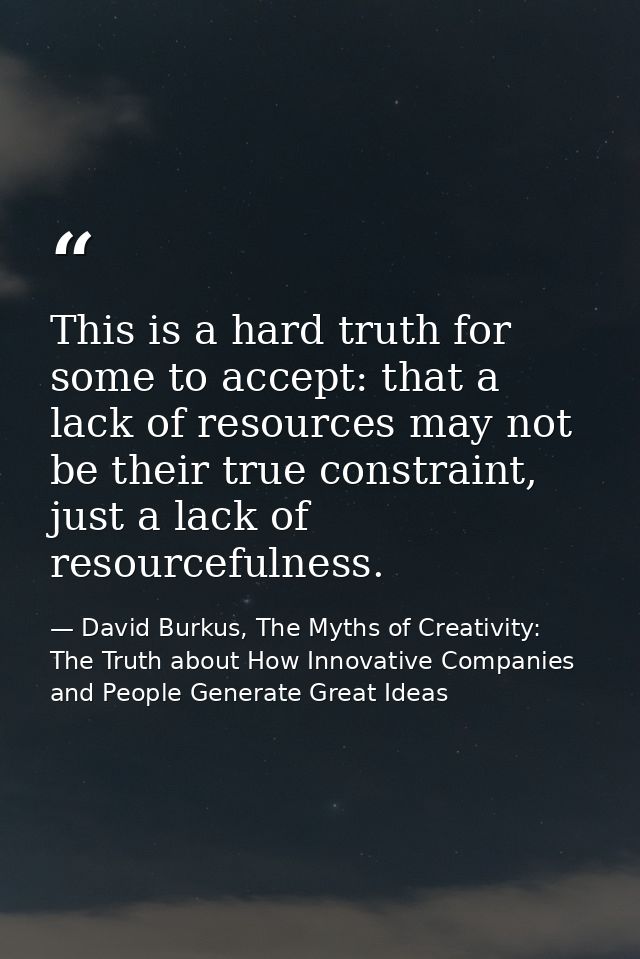 This is a hard truth for some to accept: that a lack of resources may not be their true constraint, just a lack of resou — David Burkus, The Myths of Creativity: The Truth about How Innovative Companies and People Generate Great Ideas