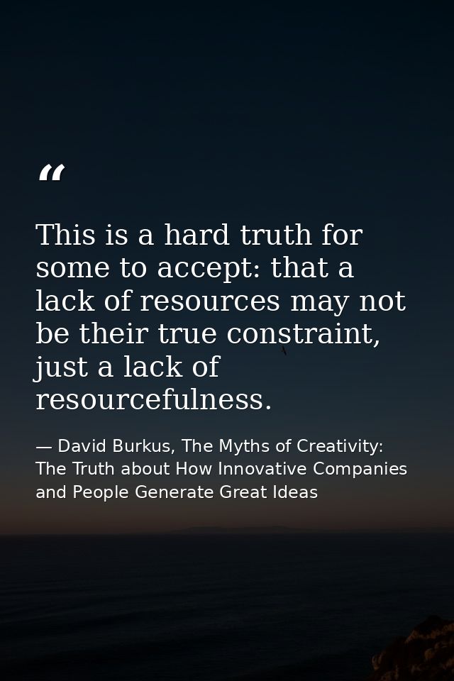 This is a hard truth for some to accept: that a lack of resources may not be their true constraint, just a lack of resou — David Burkus, The Myths of Creativity: The Truth about How Innovative Companies and People Generate Great Ideas