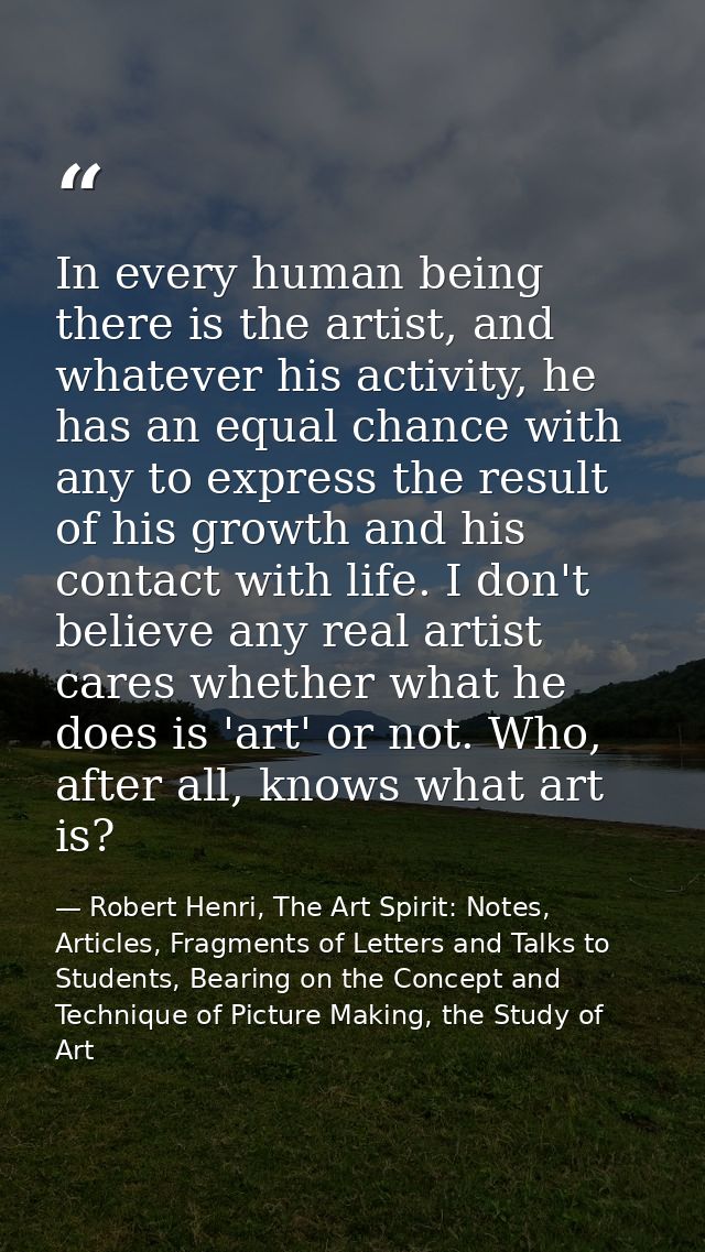 In every human being there is the artist, and whatever his activity, he has an equal chance with any to express the resu — Robert Henri, The Art Spirit: Notes, Articles, Fragments of Letters and Talks to Students, Bearing on the Concept and Technique of Picture Making, the Study of Art