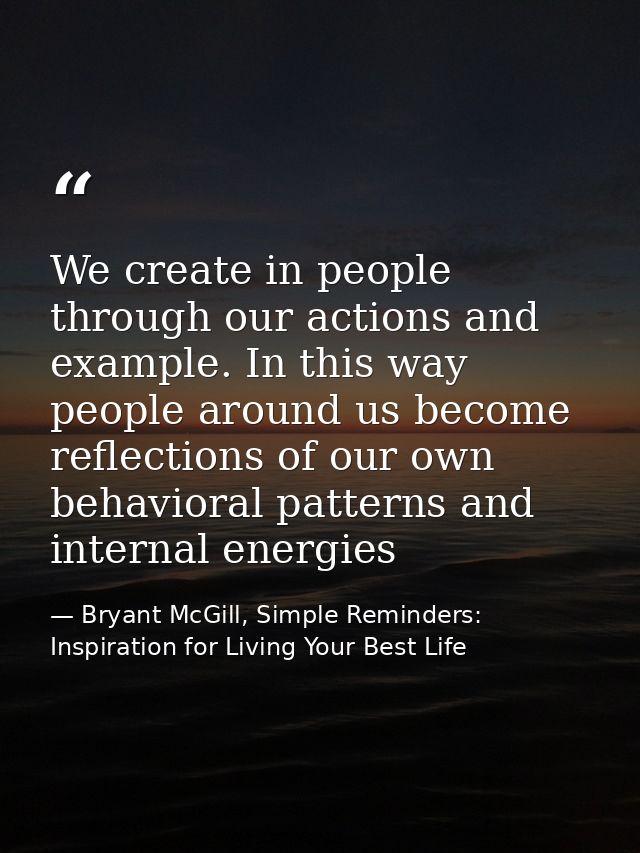 We create in people through our actions and example. In this way people around us become reflections of our own behavior — Bryant McGill, Simple Reminders: Inspiration for Living Your Best Life