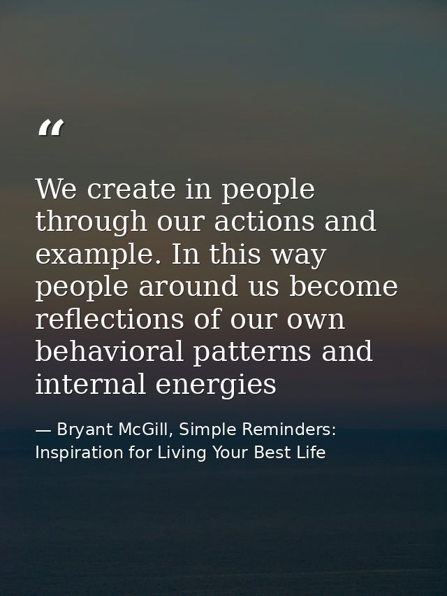 We create in people through our actions and example. In this way people around us become reflections of our own behavior — Bryant McGill, Simple Reminders: Inspiration for Living Your Best Life