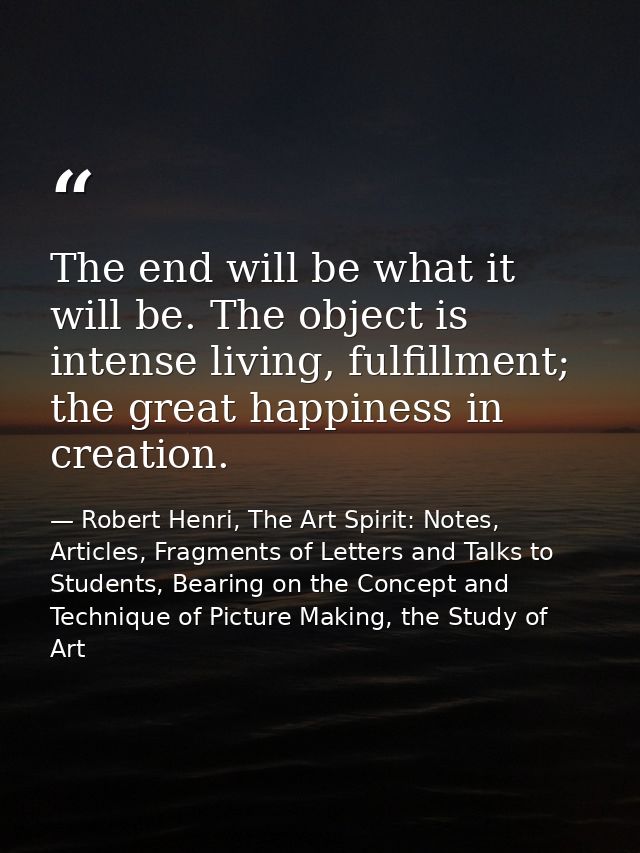 The end will be what it will be. The object is intense living, fulfillment; the great happiness in creation. — Robert Henri, The Art Spirit: Notes, Articles, Fragments of Letters and Talks to Students, Bearing on the Concept and Technique of Picture Making, the Study of Art