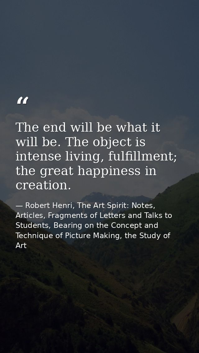 The end will be what it will be. The object is intense living, fulfillment; the great happiness in creation. — Robert Henri, The Art Spirit: Notes, Articles, Fragments of Letters and Talks to Students, Bearing on the Concept and Technique of Picture Making, the Study of Art