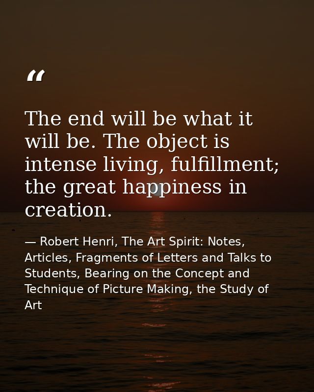 The end will be what it will be. The object is intense living, fulfillment; the great happiness in creation. — Robert Henri, The Art Spirit: Notes, Articles, Fragments of Letters and Talks to Students, Bearing on the Concept and Technique of Picture Making, the Study of Art