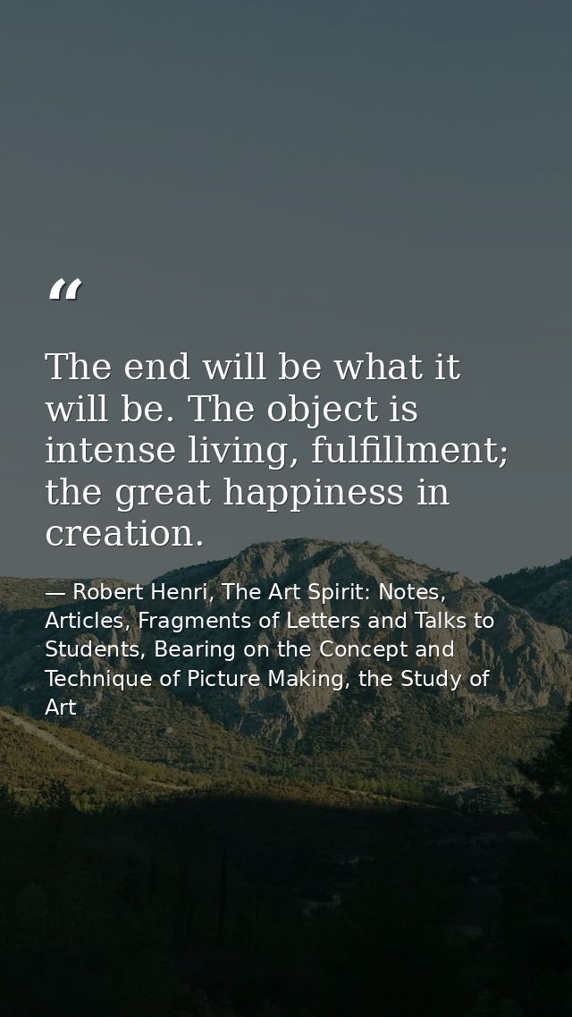 The end will be what it will be. The object is intense living, fulfillment; the great happiness in creation. — Robert Henri, The Art Spirit: Notes, Articles, Fragments of Letters and Talks to Students, Bearing on the Concept and Technique of Picture Making, the Study of Art